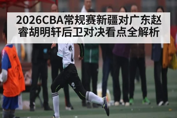 2026CBA常规赛新疆对广东赵睿胡明轩后卫对决看点全解析