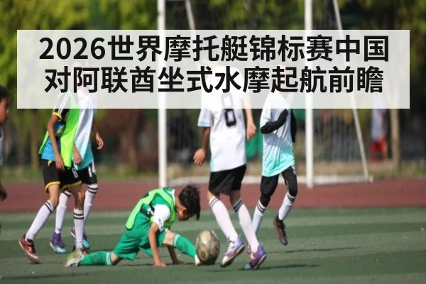 2026世界摩托艇锦标赛中国对阿联酋坐式水摩起航前瞻