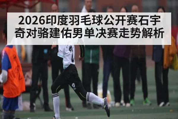 2026印度羽毛球公开赛石宇奇对骆建佑男单决赛走势解析