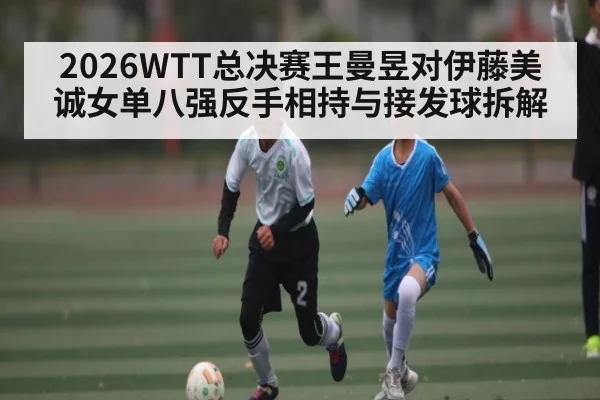 2026WTT总决赛王曼昱对伊藤美诚女单八强反手相持与接发球拆解
